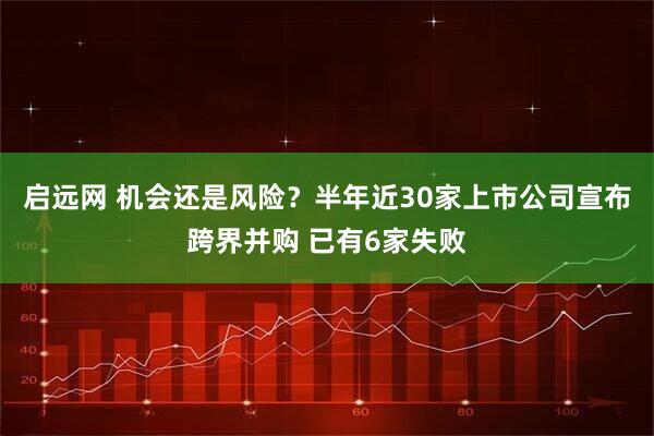 启远网 机会还是风险？半年近30家上市公司宣布跨界并购 已有6家失败