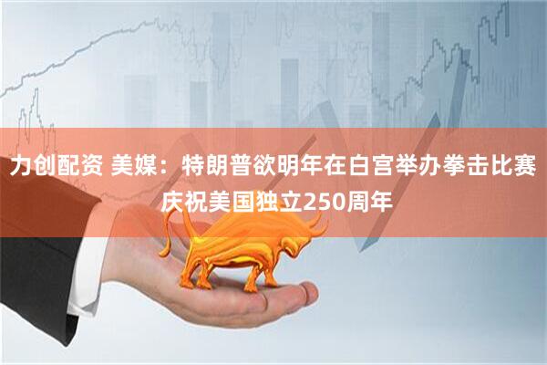 力创配资 美媒：特朗普欲明年在白宫举办拳击比赛 庆祝美国独立250周年