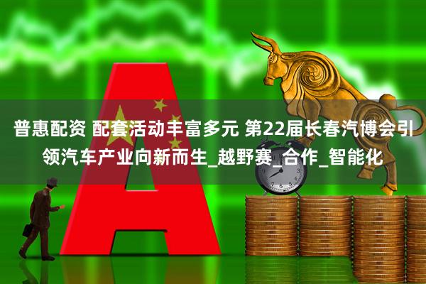 普惠配资 配套活动丰富多元 第22届长春汽博会引领汽车产业向新而生_越野赛_合作_智能化