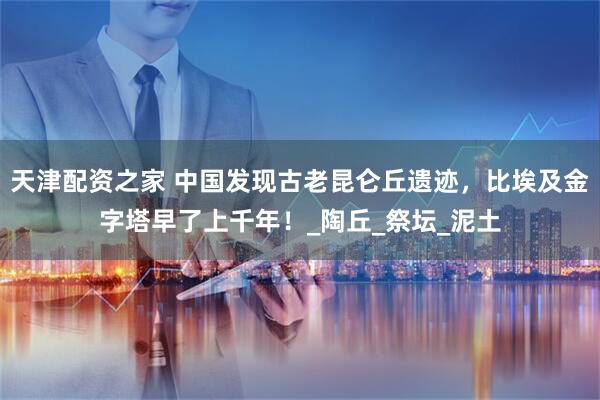 天津配资之家 中国发现古老昆仑丘遗迹，比埃及金字塔早了上千年！_陶丘_祭坛_泥土