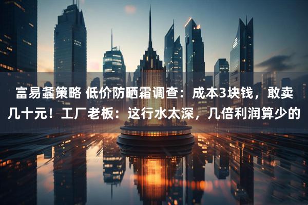 富易螽策略 低价防晒霜调查：成本3块钱，敢卖几十元！工厂老板：这行水太深，几倍利润算少的