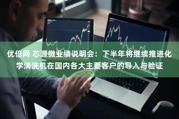 优倍网 芯源微业绩说明会：下半年将继续推进化学清洗机在国内各大主要客户的导入与验证