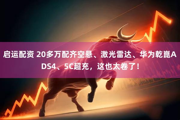 启运配资 20多万配齐空悬、激光雷达、华为乾崑ADS4、5C超充，这也太卷了！