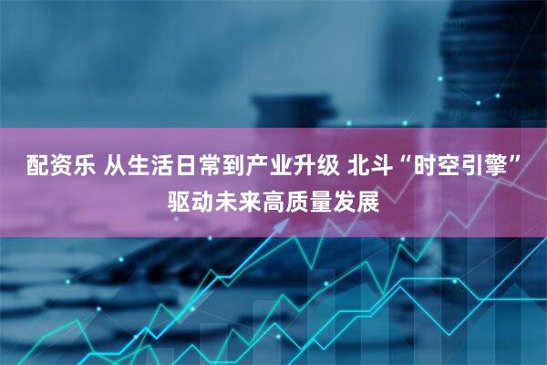 配资乐 从生活日常到产业升级 北斗“时空引擎”驱动未来高质量发展
